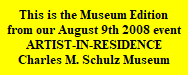 This is the Museum Edition
from our August 9th 2008 event
ARTIST-IN-RESIDENCE
Charles M. Schulz Museum